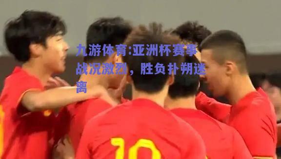 亚洲杯赛事战况激烈，胜负扑朔迷离
